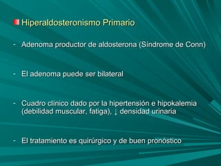 Hiperaldosteronismo PrimarioHiperaldosteronismo Primario
- Adenoma productor de aldosterona (Síndrome de Conn)Adenoma productor de aldosterona (Síndrome de Conn)
- El adenoma puede ser bilateralEl adenoma puede ser bilateral
- Cuadro clínico dado por la hipertensión e hipokalemiaCuadro clínico dado por la hipertensión e hipokalemia
(debilidad muscular, fatiga),(debilidad muscular, fatiga), ↓↓ densidad urinariadensidad urinaria
- El tratamiento es quirúrgico y de buen pronósticoEl tratamiento es quirúrgico y de buen pronóstico
 