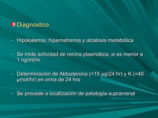 DiagnósticoDiagnóstico
- Hipokalemia, hipernatremia y alcalosis metabólicaHipokalemia, hipernatremia y alcalosis metabólica
- Se mide actividad de renina plasmática, si es menor aSe mide actividad de renina plasmática, si es menor a
1 ng/ml/hr1 ng/ml/hr
- Determinación de Aldosterona (>15Determinación de Aldosterona (>15 μμg/24 hr)g/24 hr) y K (<40y K (<40
μμmol/hr)mol/hr) en orina de 24 hrsen orina de 24 hrs
- Se procede a localización de patología suprarrenalSe procede a localización de patología suprarrenal
 