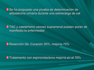 Se ha propuesto una prueba de determinación deSe ha propuesto una prueba de determinación de
aldosterona urinaria durante una sobrecarga de salaldosterona urinaria durante una sobrecarga de sal
TAC y cateterismo venoso suprarrenal pueden poner deTAC y cateterismo venoso suprarrenal pueden poner de
manifiesto la enfermedadmanifiesto la enfermedad
Resección Qx: Curación 55%, mejoría 75%Resección Qx: Curación 55%, mejoría 75%
Tratamiento con espironolactona mejoría en el 76%Tratamiento con espironolactona mejoría en el 76%
 