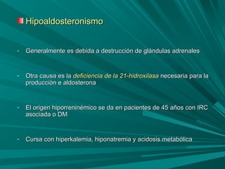 HipoaldosteronismoHipoaldosteronismo
- Generalmente es debida a destrucción de glándulas adrenalesGeneralmente es debida a destrucción de glándulas adrenales
- Otra causa es laOtra causa es la deficiencia de la 21-hidroxilasadeficiencia de la 21-hidroxilasa necesaria para lanecesaria para la
producción e aldosteronaproducción e aldosterona
- El origen hiporreninémico se da en pacientes de 45 años con IRCEl origen hiporreninémico se da en pacientes de 45 años con IRC
asociada o DMasociada o DM
- Cursa con hiperkalemia, hiponatremia y acidosis metabólicaCursa con hiperkalemia, hiponatremia y acidosis metabólica
 