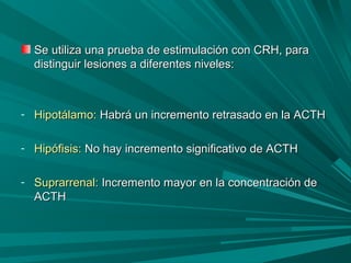 Se utiliza una prueba de estimulación con CRH, paraSe utiliza una prueba de estimulación con CRH, para
distinguir lesiones a diferentes niveles:distinguir lesiones a diferentes niveles:
- Hipotálamo:Hipotálamo: Habrá un incremento retrasado en la ACTHHabrá un incremento retrasado en la ACTH
- Hipófisis:Hipófisis: No hay incremento significativo de ACTHNo hay incremento significativo de ACTH
- Suprarrenal:Suprarrenal: Incremento mayor en la concentración deIncremento mayor en la concentración de
ACTHACTH
 