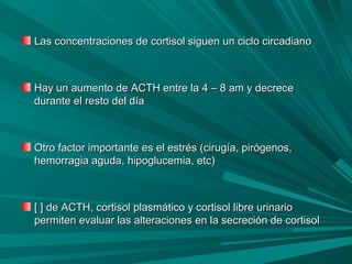 Las concentraciones de cortisol siguen un ciclo circadianoLas concentraciones de cortisol siguen un ciclo circadiano
Hay un aumento de ACTH entre la 4 – 8 am y decreceHay un aumento de ACTH entre la 4 – 8 am y decrece
durante el resto del díadurante el resto del día
Otro factor importante es el estrés (cirugía, pirógenos,Otro factor importante es el estrés (cirugía, pirógenos,
hemorragia aguda, hipoglucemia, etc)hemorragia aguda, hipoglucemia, etc)
[ ] de ACTH, cortisol plasmático y cortisol libre urinario[ ] de ACTH, cortisol plasmático y cortisol libre urinario
permiten evaluar las alteraciones en la secreción de cortisolpermiten evaluar las alteraciones en la secreción de cortisol
 