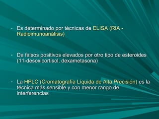 - Es determinado por técnicas deEs determinado por técnicas de ELISA (RIA -ELISA (RIA -
Radioimunoanálisis)Radioimunoanálisis)
- Da falsos positivos elevados por otro tipo de esteroidesDa falsos positivos elevados por otro tipo de esteroides
(11-desoxicortisol, dexametasona)(11-desoxicortisol, dexametasona)
- LaLa HPLC (Cromatografía Líquida de Alta Precisión)HPLC (Cromatografía Líquida de Alta Precisión) es laes la
técnica más sensible y con menor rango detécnica más sensible y con menor rango de
interferenciasinterferencias
 