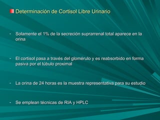 Determinación de Cortisol Libre UrinarioDeterminación de Cortisol Libre Urinario
- Solamente el 1% de la secreción suprarrenal total aparece en laSolamente el 1% de la secreción suprarrenal total aparece en la
orinaorina
- El cortisol pasa a través del glomérulo y es reabsorbido en formaEl cortisol pasa a través del glomérulo y es reabsorbido en forma
pasiva por el túbulo proximalpasiva por el túbulo proximal
- La orina de 24 horas es la muestra representativa para su estudioLa orina de 24 horas es la muestra representativa para su estudio
- Se emplean técnicas de RIA y HPLCSe emplean técnicas de RIA y HPLC
 
