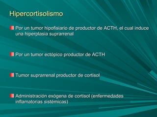 HipercortisolismoHipercortisolismo
Por un tumor hipofisiario de productor de ACTH, el cual inducePor un tumor hipofisiario de productor de ACTH, el cual induce
una hiperplasia suprarrenaluna hiperplasia suprarrenal
Por un tumor ectópico productor de ACTHPor un tumor ectópico productor de ACTH
Tumor suprarrenal productor de cortisolTumor suprarrenal productor de cortisol
Administración exógena de cortisol (enfermedadesAdministración exógena de cortisol (enfermedades
inflamatorias sistémicas)inflamatorias sistémicas)
 