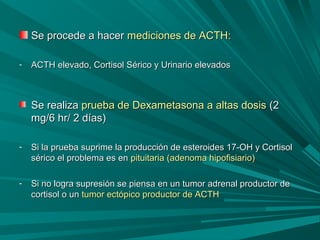 Se procede a hacerSe procede a hacer mediciones de ACTH:mediciones de ACTH:
- ACTH elevado, Cortisol Sérico y Urinario elevadosACTH elevado, Cortisol Sérico y Urinario elevados
Se realizaSe realiza prueba de Dexametasona a altas dosisprueba de Dexametasona a altas dosis (2(2
mg/6 hr/ 2 días)mg/6 hr/ 2 días)
- Si la prueba suprime la producción de esteroides 17-OH y CortisolSi la prueba suprime la producción de esteroides 17-OH y Cortisol
sérico el problema es ensérico el problema es en pituitaria (adenoma hipofisiario)pituitaria (adenoma hipofisiario)
- Si no logra supresión se piensa en un tumor adrenal productor deSi no logra supresión se piensa en un tumor adrenal productor de
cortisol o uncortisol o un tumor ectópico productor de ACTHtumor ectópico productor de ACTH
 