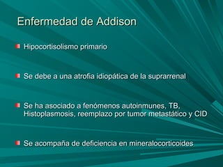 Enfermedad de AddisonEnfermedad de Addison
Hipocortisolismo primarioHipocortisolismo primario
Se debe a una atrofia idiopática de la suprarrenalSe debe a una atrofia idiopática de la suprarrenal
Se ha asociado a fenómenos autoinmunes, TB,Se ha asociado a fenómenos autoinmunes, TB,
Histoplasmosis, reemplazo por tumor metastático y CIDHistoplasmosis, reemplazo por tumor metastático y CID
Se acompaña de deficiencia en mineralocorticoidesSe acompaña de deficiencia en mineralocorticoides
 
