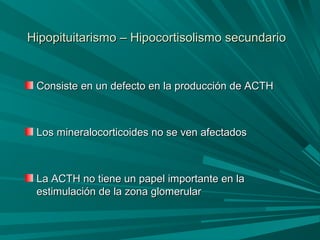 Hipopituitarismo – Hipocortisolismo secundarioHipopituitarismo – Hipocortisolismo secundario
Consiste en un defecto en la producción de ACTHConsiste en un defecto en la producción de ACTH
Los mineralocorticoides no se ven afectadosLos mineralocorticoides no se ven afectados
La ACTH no tiene un papel importante en laLa ACTH no tiene un papel importante en la
estimulación de la zona glomerularestimulación de la zona glomerular
 
