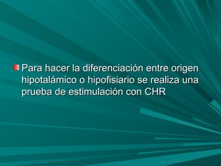 Para hacer la diferenciación entre origenPara hacer la diferenciación entre origen
hipotalámico o hipofisiario se realiza unahipotalámico o hipofisiario se realiza una
prueba de estimulación con CHRprueba de estimulación con CHR
 