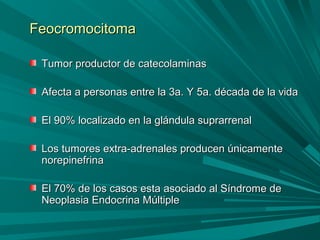FeocromocitomaFeocromocitoma
Tumor productor de catecolaminasTumor productor de catecolaminas
Afecta a personas entre la 3a. Y 5a. década de la vidaAfecta a personas entre la 3a. Y 5a. década de la vida
El 90% localizado en la glándula suprarrenalEl 90% localizado en la glándula suprarrenal
Los tumores extra-adrenales producen únicamenteLos tumores extra-adrenales producen únicamente
norepinefrinanorepinefrina
El 70% de los casos esta asociado al Síndrome deEl 70% de los casos esta asociado al Síndrome de
Neoplasia Endocrina MúltipleNeoplasia Endocrina Múltiple
 