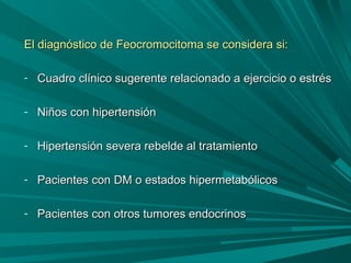 El diagnóstico de Feocromocitoma se considera si:El diagnóstico de Feocromocitoma se considera si:
- Cuadro clínico sugerente relacionado a ejercicio o estrésCuadro clínico sugerente relacionado a ejercicio o estrés
- Niños con hipertensiónNiños con hipertensión
- Hipertensión severa rebelde al tratamientoHipertensión severa rebelde al tratamiento
- Pacientes con DM o estados hipermetabólicosPacientes con DM o estados hipermetabólicos
- Pacientes con otros tumores endocrinosPacientes con otros tumores endocrinos
 