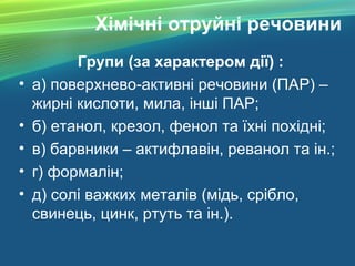 Хімічні отруйні речовини
Групи (за характером дії) :
• а) поверхнево-активні речовини (ПАР) –
жирні кислоти, мила, інші ПАР;
• б) етанол, крезол, фенол та їхні похідні;
• в) барвники – актифлавін, реванол та ін.;
• г) формалін;
• д) солі важких металів (мідь, срібло,
свинець, цинк, ртуть та ін.).
 