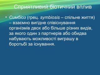 Сприятливий біотичний вплив
• Симбіоз (грец. symbiosis – спільне життя)
– взаємно вигідне співіснування
організмів двох або більше різних видів,
за якого один з партнерів або обидва
набувають можливості виграшу в
боротьбі за існування.
 