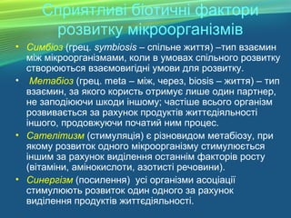 Сприятливі біотичні фактори
розвитку мікроорганізмів
• Симбіоз (грец. symbiosis – спільне життя) –тип взаємин
між мікроорганізмами, коли в умовах спільного розвитку
створюються взаємовигідні умови для розвитку.
• Метабіоз (грец. meta – між, через, biosis – життя) – тип
взаємин, за якого користь отримує лише один партнер,
не заподіюючи шкоди іншому; частіше всього організм
розвивається за рахунок продуктів життєдіяльності
іншого, продовжуючи початий ним процес.
• Сателітизм (стимуляція) є різновидом метабіозу, при
якому розвиток одного мікроорганізму стимулюється
іншим за рахунок виділення останнім факторів росту
(вітаміни, амінокислоти, азотисті речовини).
• Синергізм (посилення) усі організми асоціації
стимулюють розвиток один одного за рахунок
виділення продуктів життєдіяльності.
 