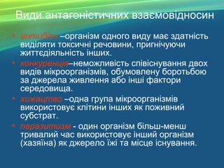Види антагоністичних взаємовідносин
• антибіоз –організм одного виду має здатність
виділяти токсичні речовини, пригнічуючи
життєдіяльність інших.
• конкуренція–неможливість співіснування двох
видів мікроорганізмів, обумовлену боротьбою
за джерела живлення або інші фактори
середовища.
• хижацтво –одна група мікроорганізмів
використовує клітини інших як поживний
субстрат.
• паразитизм - один організм більш-менш
тривалий час використовує інший організм
(хазяїна) як джерело їжі та місце існування.
 