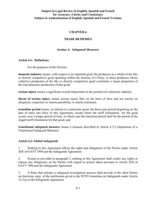 Subject to Legal Review in English, Spanish and French
for Accuracy, Clarity and Consistency
Subject to Authentication of English, Spanish and French Versions
6-1
CHAPTER 6
TRADE REMEDIES
Section A: Safeguard Measures
Article 6.1: Definitions
For the purposes of this Section:
domestic industry means, with respect to an imported good, the producers as a whole of the like
or directly competitive good operating within the territory of a Party, or those producers whose
collective production of the like or directly competitive good constitutes a major proportion of
the total domestic production of that good;
serious injury means a significant overall impairment in the position of a domestic industry;
threat of serious injury means serious injury that, on the basis of facts and not merely on
allegation, conjecture or remote possibility, is clearly imminent;
transition period means, in relation to a particular good, the three-year period beginning on the
date of entry into force of this Agreement, except where the tariff elimination for the good
occurs over a longer period of time, in which case the transition period shall be the period of the
staged tariff elimination for that good; and
transitional safeguard measure means a measure described in Article 6.3.2 (Imposition of a
Transitional Safeguard Measure).
Article 6.2: Global Safeguards
1. Nothing in this Agreement affects the rights and obligations of the Parties under Article
XIX of GATT 1994 and the Safeguards Agreement.
2. Except as provided in paragraph 3, nothing in this Agreement shall confer any rights or
impose any obligations on the Parties with regard to actions taken pursuant to Article XIX of
GATT 1994 and the Safeguards Agreement.
3. A Party that initiates a safeguard investigatory process shall provide to the other Parties
an electronic copy of the notification given to the WTO Committee on Safeguards under Article
12.1(a) of the Safeguards Agreement.
 