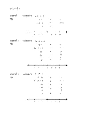 กิจกรรมที่ 6
ตัวอย่างที่ 1 จงแก้อสมการ x - 5 > 2
วิธีทา x - 5 > 2
x - 5 + 5 > 2 + 5
x > 7
ตัวอย่างที่ 2 จงแก้อสมการ 5y - 4  6
วิธีทา 5y - 4  6
5y - 4 + 4  6 + 4
5y  10
5y 
y  2
ตัวอย่างที่ 3 จงแก้อสมการ 8 - 3x ≤ - 1
วิธีทา 8 - 3x ≤ - 1
8 - 3x - 8 ≤ -1 - 8
- 3x ≤ - 9
- 3x ≥ - 9
x ≥ 3
7 8 9 10654
5 5
2 3 4 510-1
3 4 5 6210
10
- 3 - 3
 