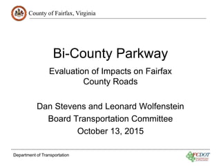 County of Fairfax, Virginia
Department of Transportation
Bi-County Parkway
Evaluation of Impacts on Fairfax
County Roads
Dan Stevens and Leonard Wolfenstein
Board Transportation Committee
October 13, 2015
 