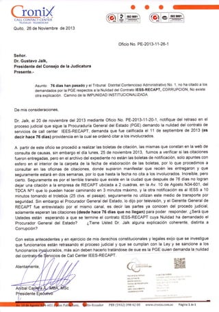ooo
ffil*l §o9001
Quito, 26 de Noviembre de 2013
Oficio No. PE-201 3-1 I -26-1
Señor.
Dr. Gustavo Jalk,
Presidente del Consejo de la Judicatura
Presente.-
Asunto: 76 días han pasado y el Tribunal Distrital Contencioso Administrativo No. 1, no ha citado a los
demandados por la PGE respectos a la Nulidad del Contrato IESS-RECAPT, CORRUPCION, No existe
otra explicación. camino de la IMPUNIDAD INSTITUCIONALIZADA.
De mis consideraciones,
Dr. Jalk, el 20 de noviembre del 2013 mediante Oficio No. PE-2013-11-20-1, notifique del retraso en el
proceso judicial que sigue la Procuraduría General del Estado (PGE) demando la nulidad del contrato de
servicios de call center IEES-RECAPT, demanda que fue calificada el 11 de septiembre de 2013 (es
decir hace 76 días) providencia en la cual se ordenó citar a los involucrados.
A partir de este oficio se procedió a realizar las boletas de citación, las mismas que constan en la web de
consulta de causas, sin embargo el día lunes, 25 de noviembre 2013, fuimos a verificar si las citaciones
fueron entregadas, pero en el archivo del expediente no están las boletas de notificación, solo apuntes con
esfero en el interior de la carpeta de la fecha de elaboración de las boletas, por lo que procedimos a
consultar en las oficinas de citaciones, donde supieron manifestar que recién les entregaron y que
seguramente estará en dos semanas, por lo que hasta la fecha no cita a los involucrados. lncreíble, pero
cierto. Seguramente es por el terrible transito que existe en la ciudad que después de 76 días no logran
dejar una citación a la empresa de RECAPT ubicada a2 cuadras, en la Av. 10 de Agosto N34-601, del
TDCA No1 que lo pueden hacer caminando en 3 minutos máximo, y la otra notificación es al IESS a 10
minutos tomando el trolebús (25 ctvs. el pasaje), seguramente no utilizan este medio de transporte por
seguridad. Sin embargo el Procurador General del Estado, lo dijo por televisión, y el Gerente General de
RECAPT fue entrevistado por el mismo canal, es decir las partes ya conocen del procedo judicial,
solamente esperan las citaciones (desde hace 76 días que no llegan) para poder responder. ¿Será que
Ustedes están esperando a que se termine el contrato IESS-RECAPT cuya Nulidad ha demandado el
Procurador General del Estado? ¿Íiene Usted Dr. Jalk alguna explicación coherenté, distinta a
Corrupción?
Con estos antecedentes y en ejercicio de mis derechos constitucionales y legales exijo que se investigue
que funcionarios están retrasando el proceso judicial y que se cumplan con la Ley y se sancione a los
-a
a a
CALL CONTACT CENTER
,ffi
:+ sE§
l§o900f
del
to-Ecuador PBX [5932] 398 42 00 ww'¡¡.cronix.com.ec Página 1 de x
funcionarios i os, más aún deben hacerlo tratándose de oue es la PGE quien demanda la nulidad
cios de Call Center IEES-RECAPT.
TRÁIdiÉ ETTERilO
SOL ICITANTE]
mzóN SoclaL:
ÉE6HA OE FECEPCIÓN
ANEX O:
NRO. DCCU¡/EMCl
INGRESAOO POR:
 