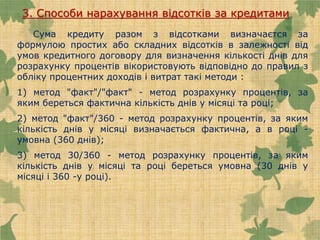 3. Способи нарахування відсотків за кредитами
Сума кредиту разом з відсотками визначаєтся за
формулою простих або складних відсотків в залежності від
умов кредитного договору для визначення кількості днів для
розрахунку процентів вікористовують відповідно до правил з
обліку процентних доходів і витрат такі методи :
1) метод "факт"/"факт" - метод розрахунку процентів, за
яким береться фактична кількість днів у місяці та році;
2) метод "факт"/360 - метод розрахунку процентів, за яким
кількість днів у місяці визначається фактична, а в році -
умовна (360 днів);
3) метод 30/360 - метод розрахунку процентів, за яким
кількість днів у місяці та році береться умовна (30 днів у
місяці і 360 -у році).
 