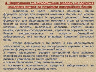 4. Формування та використання резерву на покриття
можливих витрат за позиками комерційних банків
Відповідно до цього Положення комерційні банки
формують резерв для покриття можливих збитків, що можуть
бути завдані в результаті їх кредитної діяльності. Резерви
формуються для відшкодування можливих втрат за основним
боргом за всіма видами наданих кредитів у національній та
іноземній валютах, включаючи депозити, кредити іншим
банкам, суб'єктам господарювання , гарантії та поручительства.
Резерв використовується на покриття безнадійної
заборгованості, яка виникла внаслідок кредитної діяльності
банку.
Резерв формується у тій валюті, в якій обліковується
заборгованість, на відміну від попереднього варіанта, коли всі
резерви формувались у національній валюті.
З метою нарахування резерву комерційний банк здійснює
класифікацію наданих кредитів і депозитів та оцінку кредитних
ризиків з урахуванням таких критеріїв:
o оцінки фінансового стану позичальника;
o погашення позичальником кредитної заборгованості за
основним боргом та процентів за нею.
 