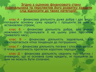 Згідно з оцінкою фінансового стану
позичальника та перспектив його розвитку кредити
слід відносити до таких категорій:
клас А - фінансова діяльність дуже добра і дає змогу
погашати основну суму кредиту і проценти за ним у
встановлені строки;
клас Б - фінансова діяльність добра, але немає
можливості підтримувати її на цьому рівні протягом
тривалого часу;
клас В - фінансова діяльність задовільна, але
спостерігається чітка тенденція до погіршення;
клас Г - фінансова діяльність погана і спостерігається
її чітка циклічність протягом коротких періодів часу;
клас Д - фінансова діяльність свідчить про збитки і
очевидно, що ні основна сума кредиту, ні проценти за
ним не можуть бути сплачені.
 