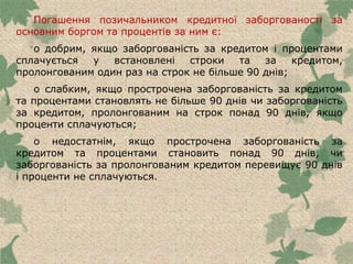 Погашення позичальником кредитної заборгованості за
основним боргом та процентів за ним є:
o добрим, якщо заборгованість за кредитом і процентами
сплачується у встановлені строки та за кредитом,
пролонгованим один раз на строк не більше 90 днів;
o слабким, якщо прострочена заборгованість за кредитом
та процентами становлять не більше 90 днів чи заборгованість
за кредитом, пролонгованим на строк понад 90 днів, якщо
проценти сплачуються;
o недостатнім, якщо прострочена заборгованість за
кредитом та процентами становить понад 90 днів, чи
заборгованість за пролонгованим кредитом перевищує 90 днів
і проценти не сплачуються.
 