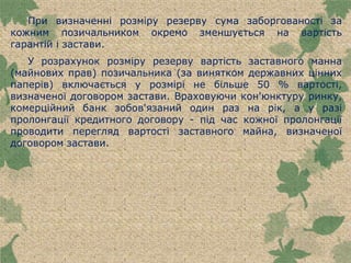 При визначенні розміру резерву сума заборгованості за
кожним позичальником окремо зменшується на вартість
гарантій і застави.
У розрахунок розміру резерву вартість заставного манна
(майнових прав) позичальника (за винятком державних цінних
паперів) включається у розмірі не більше 50 % вартості,
визначеної договором застави. Враховуючи кон'юнктуру ринку,
комерційний банк зобов'язаний один раз на рік, а у разі
пролонгації кредитного договору - під час кожної пролонгації
проводити перегляд вартості заставного майна, визначеної
договором застави.
 