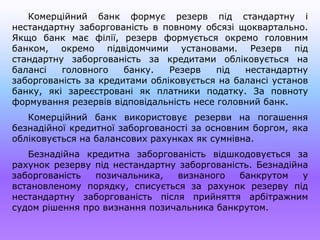 Комерційний банк формує резерв під стандартну і
нестандартну заборгованість в повному обсязі щоквартально.
Якщо банк має філії, резерв формується окремо головним
банком, окремо підвідомчими установами. Резерв під
стандартну заборгованість за кредитами обліковується на
балансі головного банку. Резерв під нестандартну
заборгованість за кредитами обліковується на балансі установ
банку, які зареєстровані як платники податку. За повноту
формування резервів відповідальність несе головний банк.
Комерційний банк використовує резерви на погашення
безнадійної кредитної заборгованості за основним боргом, яка
обліковується на балансових рахунках як сумнівна.
Безнадійна кредитна заборгованість відшкодовується за
рахунок резерву під нестандартну заборгованість. Безнадійна
заборгованість позичальника, визнаного банкрутом у
встановленому порядку, списується за рахунок резерву під
нестандартну заборгованість після прийняття арбітражним
судом рішення про визнання позичальника банкрутом.
 
