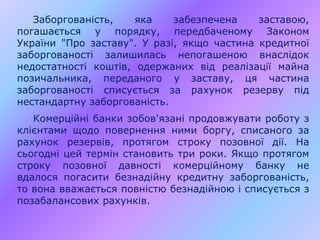 Заборгованість, яка забезпечена заставою,
погашається у порядку, передбаченому Законом
України "Про заставу". У разі, якщо частина кредитної
заборгованості залишилась непогашеною внаслідок
недостатності коштів, одержаних від реалізації майна
позичальника, переданого у заставу, ця частина
заборгованості списується за рахунок резерву під
нестандартну заборгованість.
Комерційні банки зобов'язані продовжувати роботу з
клієнтами щодо повернення ними боргу, списаного за
рахунок резервів, протягом строку позовної дії. На
сьогодні цей термін становить три роки. Якщо протягом
строку позовної давності комерційному банку не
вдалося погасити безнадійну кредитну заборгованість,
то вона вважається повністю безнадійною і списується з
позабалансових рахунків.
 