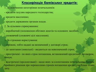 Класифікація банківських кредитів:
1. За основними категоріями позичальників:
- кредити галузям народного господарства;
- кредити населенню;
- кредити державним органам влади.
2. За цільовим спрямуванням:
- виробничий (поповнення обігових коштів та основних засобів);
- споживчий (споживчі цілі населення).
3. За строками користування:
- строкові, тобто надані на визначений у договорі строк;
- до запитання (онкольні) - видаються на невизначений строк;
- прострочені - по яких строк погашення, встановлений кредитним договором,
минув;
- відстрочені (пролонговані) - щодо яких за клопотанням позичальника банком
прийняте рішення про перенесення строків погашення кредиту на більш пізню
дату.
 