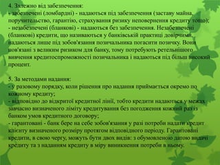4. Залежно від забезпечення:
- забезпечені (ломбардні) - надаються під забезпечення (заставу майна,
поручительство, гарантію, страхування ризику неповернення кредиту тощо);
- незабезпечені (бланкові) - надаються без забезпечення. Незабезпечені
(бланкові) кредити, що називаються у банківській практиці довірчими,
надаються лише під зобов'язання позичальника погасити позичку. Вони
пов'язані з великим ризиком для банку, тому потребують ретельнішого
вивчення кредитоспроможності позичальника і надаються під більш високий
процент.
5. За методами надання:
- у разовому порядку, коли рішення про надання приймається окремо по
кожному кредиту;
- відповідно до відкритої кредитної лінії, тобто кредити надаються у межах
завчасно визначеного ліміту кредитування без погодження кожний раз із
банком умов кредитного договору;
- гарантовані - банк бере на себе зобов'язання у разі потреби надати кредит
клієнту визначеного розміру протягом відповідного періоду. Гарантовані
кредити, в свою чергу, можуть бути двох видів: з обумовленою датою видачі
кредиту та з наданням кредиту в міру виникнення потреби в ньому.
 