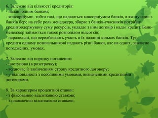 6. Залежно від кількості кредиторів:
- надані одним банком;
- консорціумні, тобто такі, що надаються консорціумом банків, в якому один з
банків бере на себе роль менеджера, збирає з банків-учасників потрібну
кредитоодержувачу суму ресурсів, укладає з ним договір і надає кредит. Банк-
менеджер займається також розподілом відсотків;
- паралельні, що передбачають участь в їх наданні кількох банків. Тут
кредити одному позичальникові надають різні банки, але на одних, завчасно
погоджених, умовах.
7. Залежно від порядку погашення:
- поступово (в розстрочку);
- водночас із закінченням строку кредитного договору;
- у відповідності з особливими умовами, визначеними кредитними
договорами.
8. За характером процентної ставки:
- з фіксованою відсотковою ставкою;
- з плаваючою відсотковою ставкою;
 