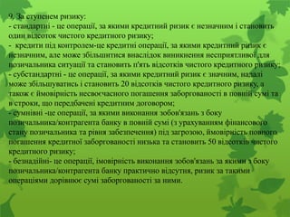 9. За ступенем ризику:
- стандартні - це операції, за якими кредитний ризик є незначним і становить
один відсоток чистого кредитного ризику;
- кредити під контролем-це кредитні операції, за якими кредитний ризик є
незначним, але може збільшитися внаслідок виникнення несприятливої для
позичальника ситуації та становить п'ять відсотків чистого кредитного ризику;
- субстандартні - це операції, за якими кредитний ризик є значним, надалі
може збільшуватись і становить 20 відсотків чистого кредитного ризику, а
також є ймовірність несвоєчасного погашення заборгованості в повній сумі та
в строки, що передбачені кредитним договором;
- сумнівні -це операції, за якими виконання зобов'язань з боку
позичальника/контрагента банку в повній сумі (з урахуванням фінансового
стану позичальника та рівня забезпечення) під загрозою, ймовірність повного
погашення кредитної заборгованості низька та становить 50 відсотків чистого
кредитного ризику;
- безнадійні- це операції, імовірність виконання зобов'язань за якими з боку
позичальника/контрагента банку практично відсутня, ризик за такими
операціями дорівнює сумі заборгованості за ними.
 