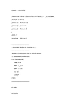 nombre " Calculadora"
; símbolodel sistemabasadosimple calculadora( +, - , *, /) para 8086 .
; ejemplode cálculo:
; entrada1 < - Número:10
; entrada2 <- operador: -
; entrada3 < - Número:5
; -------------------
; 10-5 = 5
; de salida- > Número:5
;;;;;;;;;;;;;;;;;;;;;;;;;;;;;;;;;;;;;;;;;;;;
;;; este maro se copiade emu8086.inc;;;
;;;;;;;;;;;;;;;;;;;;;;;;;;;;;;;;;;;;;;;;;;;;
; esta macro imprime uncharen AL y losavances
; la posiciónactual del cursor:
Putc carbón MACRO
AX EMPUJE
MOV AL , char
MOV AH , 0Eh
INT10h
AXPOP
ENDM
;;;;;;;;;;;;;;;;;;;;;;;;;;;;;;;;;;;;;;;;;;;;
org 100h
iniciojmp
 