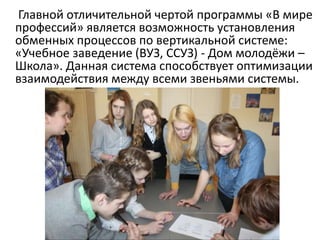 Главной отличительной чертой программы «В мире
профессий» является возможность установления
обменных процессов по вертикальной системе:
«Учебное заведение (ВУЗ, ССУЗ) - Дом молодёжи –
Школа». Данная система способствует оптимизации
взаимодействия между всеми звеньями системы.
 