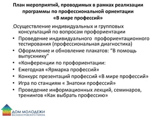 План мероприятий, проводимых в рамках реализации
программы по профессиональной ориентации
«В мире профессий»
Осуществление индивидуальных и групповых
консультаций по вопросам профориентации
• Проведение индивидуального профориентационного
тестирования (профессиональная диагностика)
• Оформление и обновление плакатов: “В помощь
выпускнику”
• «Конференции по профориентации:
• Ежегодная «Ярмарка профессий»
• Конкурс презентаций профессий «В мире профессий»
• Игра по станциям « Знатоки профессий»
• Проведение информационных лекций, семинаров,
тренингов «Как выбрать профессию»
 