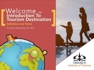 Welcome to
Introduction To
Tourism Destination
Definition and Terms
Dr. Myrza Rahmanita, SE, M.Sc
[ ]
 