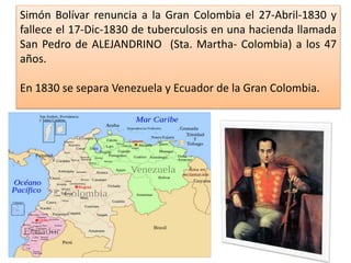 Simón Bolívar renuncia a la Gran Colombia el 27-Abril-1830 y
fallece el 17-Dic-1830 de tuberculosis en una hacienda llamada
San Pedro de ALEJANDRINO (Sta. Martha- Colombia) a los 47
años.
En 1830 se separa Venezuela y Ecuador de la Gran Colombia.
 