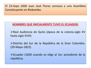 El 23-Sept.-1830 Juan José Flores convoca a una Asamblea
Constituyente en Riobamba.
NOMBRES QUE INICIALMENTE TUVO EL ECUADOR:
Real Audiencia de Quito (época de la colonia-siglo XV
hasta siglo XVIII)
Distrito del Sur de la República de la Gran Colombia.
(29-Mayo-1822)
Ecuador (1830 cuando se elige al 1er. presidente de la
república)
 