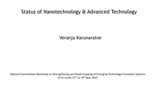 Status of Nanotechnology & Advanced Technology
Veranja Karunaratne
National Consultative Workshop on Strengthening and Road-mapping of Emerging Technology Innovation Systems
of Sri Lanka 17th to 19th Nov. 2015
 