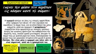 ἐπῄνει τὴν φύσιν τῶν κεράτων
ὡς κόσμον παντὶ τῷ σώματι:
Η ομορφιά κατέχει σε όλες τις εποχές υψηλή θέση
στην ιεραρχία των αξιών. Οι νέοι γύμναζαν και
γυμνάζουν το σώμα τους, για να αποκτήσουν όχι μόνο
ευρωστία, αλλά και ομορφιά. Η φιλαρέσκεια *
εκφραζόταν στην αρχαιότητα με πολλούς τρόπους:
άντρες και γυναίκες φρόντιζαν την καθαριότητα του
σώματός τους, έκαναν ωραία χτενίσματα, άλειφαν το
σώμα τους με φυσικά μύρα και έλαια, διακοσμούσαν τα
ρούχα τους και φορούσαν στεφάνια από χρυσό ή φύλλα.
Ωστόσο, δεν είναι μόνο η ομορφιά που κάνει κάτι να
είναι σημαντικό, αλλά και η χρησιμότητά του.
Ερμηνευτικά σχόλια
Φιλάρεσκος = αυτός που
επιθυμεί και προσπαθεί να
αρέσει στους άλλους, να
φαίνεται ωραίος και
ελκυστικός.
Αυτάρεσκος = αυτός που
θαυμάζει τον εαυτό του
Νάρκισσος = αυτός που
έχει την αυταρέσκεια σε
υπερβολικό βαθμό Τσατσούρης Χρήστος, Φιλόλογος Γυμνασίου Μαγούλας
xtsat.blogspot.gr
 