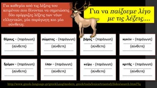 Για καθεμία από τις λέξεις του
κειμένου που δίνονται να σημειώσεις
δύο ομόρριζες λέξεις των νέων
ελληνικών, μία παράγωγη και μία
σύνθετη:
Για να παίξουμε λίγο
με τις λέξεις....
θέρους – (παράγωγη)
..................................
(σύνθετη)
....................................
σώματος - (παράγωγη)
..................................
(σύνθετη)
....................................
βάρος – (παράγωγη)
..................................
(σύνθετη)
....................................
κυνῶν – (παράγωγη)
..................................
(σύνθετη)
....................................
δρόμον – (παράγωγη)
..................................
(σύνθετη)
....................................
ὕλην – (παράγωγη)
..................................
(σύνθετη)
....................................
πείρᾳ - (παράγωγη)
..................................
(σύνθετη)
....................................
κριτής – (παράγωγη)
..................................
(σύνθετη)
....................................
http://www.greek-language.gr/greekLang/modern_greek/tools/lexica/triantafyllides/search.html?lq
 