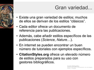 Gestión Bibliográfica
Grado en Información y Documentación, Univ. de Zaragoza
Prof.Dr. J. Tramullas
Gran variedad...
● Existe una gran variedad de estilos; muchos
de ellos se derivan de los estilos “clásicos”.
● Cada editor ofrece un documento de
referencia para las publicaciones.
● Además, cabe añadir estilos específicos de las
publicaciones (Science, Nature…).
● En internet se pueden encontrar un buen
número de tutoriales con ejemplos específicos.
● CitationStyles.org ofrece un elevado número
de estilos preparados para su uso con
gestores bibliográficos.
 