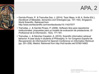 Gestión Bibliográfica
Grado en Información y Documentación, Univ. de Zaragoza
Prof.Dr. J. Tramullas
APA, 2
● Garrido-Picazo, P., & Tramullas Saz, J. (2014). Topic Maps. In
M. A. Sicilia (Ed.), Handbook of Metadata, Semantics and
Ontologies (pp. 157–183). Singapore: World Scientific.
Retrieved from
http://www.worldscientific.com/worldscibooks/10.1142/7077
● Tramullas, J., & Garrido Picazo, P. (2006). Software libre para
repositorios institucionales: propuestas para un modelo de
evaluación de prestaciones. El Profesional de la Información,
15(3), 171-181.
● Tramullas, J., & Sánchez Casabón, A. (2010). Scientific
information retrieval behavior: A case study in students of
Philosophy. In 1er Congreso Español de Recuperación de
Información/1st Spanish Conference on Information Retrieval
(pp. 251–258). Madrid. Retrieved from
http://hdl.handle.net/10760/14663
 