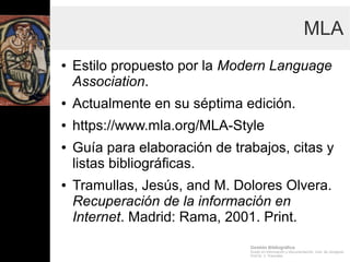 Gestión Bibliográfica
Grado en Información y Documentación, Univ. de Zaragoza
Prof.Dr. J. Tramullas
MLA
● Estilo propuesto por la Modern Language
Association.
● Actualmente en su séptima edición.
● https://www.mla.org/MLA-Style
● Guía para elaboración de trabajos, citas y
listas bibliográficas.
● Tramullas, Jesús, and M. Dolores Olvera. Recuperación de la
información en Internet. Madrid: Rama, 2001. Print.
 