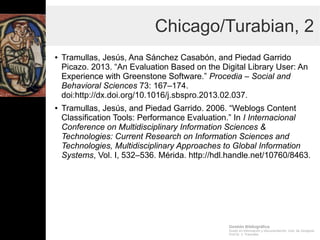 Gestión Bibliográfica
Grado en Información y Documentación, Univ. de Zaragoza
Prof.Dr. J. Tramullas
Chicago/Turabian, 2
● Tramullas, Jesús, Ana Sánchez Casabón, and Piedad Garrido
Picazo. 2013. “An Evaluation Based on the Digital Library
User: An Experience with Greenstone Software.” Procedia –
Social and Behavioral Sciences 73: 167–174.
doi:http://dx.doi.org/10.1016/j.sbspro.2013.02.037.
● Tramullas, Jesús, and Piedad Garrido. 2006. “Weblogs
Content Classification Tools: Performance Evaluation.” In I
Internacional Conference on Multidisciplinary Information
Sciences & Technologies: Current Research on Information
Sciences and Technologies, Multidisciplinary Approaches to
Global Information Systems, Vol. I, 532–536. Mérida.
http://hdl.handle.net/10760/8463.
 