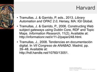Gestión Bibliográfica
Grado en Información y Documentación, Univ. de Zaragoza
Prof.Dr. J. Tramullas
Harvard
● Tramullas, J. & Garrido, P. eds., 2013. Library Automation and
OPAC 2.0, Hersey, MA: IGI Global.
● Tramullas, J. & Garrido, P., 2006. Constructing Web subject
gateways using Dublin Core, RDF and Topic Maps.
Information Research, 11(2). Available at:
http://informationr.net/ir/11-2/paper248.html.
● Tramullas, J., 2008. Tendencias en documentación digital. In
VII Congreso de ANABAD. Madrid, pp. 39–48. Available at:
http://hdl.handle.net/10760/13051.
 