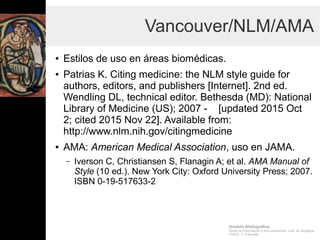 Gestión Bibliográfica
Grado en Información y Documentación, Univ. de Zaragoza
Prof.Dr. J. Tramullas
Vancouver/NLM/AMA
● Estilos de uso en áreas biomédicas.
– Patrias K. Citing medicine: the NLM style guide for authors,
editors, and publishers [Internet]. 2nd ed. Wendling DL,
technical editor. Bethesda (MD): National Library of
Medicine (US); 2007 - [updated 2015 Oct 2; cited 2015
Nov 22]. Available from:
http://www.nlm.nih.gov/citingmedicine
● AMA: American Medical Association, uso
en JAMA.
– Iverson C, Christiansen S, Flanagin A; et al. AMA Manual
of Style (10 ed.). New York City: Oxford University Press;
2007. ISBN 0-19-517633-2
 