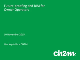 Future-proofing and BIM for
Owner Operators
10 November 2015
Ilias Krystallis – CH2M
 